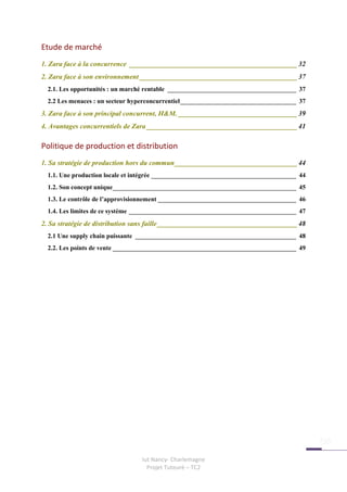 Etude de marché
1. Zara face à la concurrence ________________________________________________ 32
2. Zara face à son environnement _____________________________________________ 37
  2.1. Les opportunités : un marché rentable ________________________________________ 37
  2.2 Les menaces : un secteur hyperconcurrentiel____________________________________ 37
3. Zara face à son principal concurrent, H&M. __________________________________ 39
4. Avantages concurrentiels de Zara ___________________________________________ 41

Politique de production et distribution
1. Sa stratégie de production hors du commun___________________________________ 44
  1.1. Une production locale et intégrée _____________________________________________ 44
  1.2. Son concept unique_________________________________________________________ 45
  1.3. Le contrôle de l’approvisionnement ___________________________________________ 46
  1.4. Les limites de ce système ____________________________________________________ 47
2. Sa stratégie de distribution sans faille ________________________________________ 48
  2.1 Une supply chain puissante __________________________________________________ 48
  2.2. Les points de vente _________________________________________________________ 49




                                 Iut Nancy- Charlemagne
                                   Projet Tuteuré – TC2
 