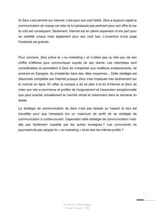 Si Zara s’est penché sur Internet, c’est pour son coût faible. Zara a toujours rejeté la
communication de masse car cela ne lui paraissait pas pertinent pour son offre et car
le coût est conséquent. Seulement, Internet est en pleine expansion d’une part pour
sa visibilité unique mais également pour son coût bas. L’ouverture d’une page
Facebook est gratuite.



Pour conclure, Zara prône le « no marketing » et n’utilise pas ou très peu de son
chiffre d’affaires pour communiquer auprès de ses clients. Les retombées sont
considérables et permettent à Zara de s’implanter aux meilleurs emplacements, de
produire en Espagne, de s’implanter dans des villes moyennes... Cette stratégie est
désormais complétée par Internet puisque Zara s’est impliquée très tardivement sur
le marché en ligne. En effet, la marque a dû se plier à la loi d’internet et donc de
créer son site e-commerce et profiter de l’engouement et l’ascension exceptionnelle
que peut susciter actuellement le marché virtuel et notamment dans le domaine du
textile.

La stratégie de communication de Zara n’est pas laissée au hasard et tout est
travaillée pour que l’enseigne tire un maximum de profit de sa stratégie de
communication à contre-courant. Cependant cette stratégie de communication n’est-
elle pas facilement copiable par les autres enseignes ? Les concurrents ne
pourraient-ils pas adopter le « no marketing » et en tirer les mêmes profits ?




                                 Iut Nancy- Charlemagne
                                   Projet Tuteuré – TC2
 