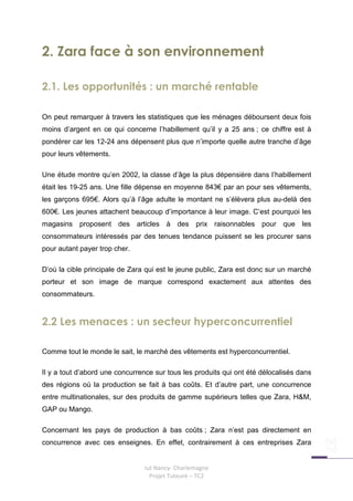 2. Zara face à son environnement

2.1. Les opportunités : un marché rentable

On peut remarquer à travers les statistiques que les ménages déboursent deux fois
moins d’argent en ce qui concerne l’habillement qu’il y a 25 ans ; ce chiffre est à
pondérer car les 12-24 ans dépensent plus que n’importe quelle autre tranche d’âge
pour leurs vêtements.

Une étude montre qu’en 2002, la classe d’âge la plus dépensière dans l’habillement
était les 19-25 ans. Une fille dépense en moyenne 843€ par an pour ses vêtements,
les garçons 695€. Alors qu’à l’âge adulte le montant ne s’élèvera plus au-delà des
600€. Les jeunes attachent beaucoup d’importance à leur image. C’est pourquoi les
magasins proposent des articles à des prix raisonnables pour que les
consommateurs intéressés par des tenues tendance puissent se les procurer sans
pour autant payer trop cher.

D’où la cible principale de Zara qui est le jeune public, Zara est donc sur un marché
porteur et son image de marque correspond exactement aux attentes des
consommateurs.



2.2 Les menaces : un secteur hyperconcurrentiel

Comme tout le monde le sait, le marché des vêtements est hyperconcurrentiel.

Il y a tout d’abord une concurrence sur tous les produits qui ont été délocalisés dans
des régions où la production se fait à bas coûts. Et d’autre part, une concurrence
entre multinationales, sur des produits de gamme supérieurs telles que Zara, H&M,
GAP ou Mango.

Concernant les pays de production à bas coûts ; Zara n’est pas directement en
concurrence avec ces enseignes. En effet, contrairement à ces entreprises Zara


                                Iut Nancy- Charlemagne
                                  Projet Tuteuré – TC2
 