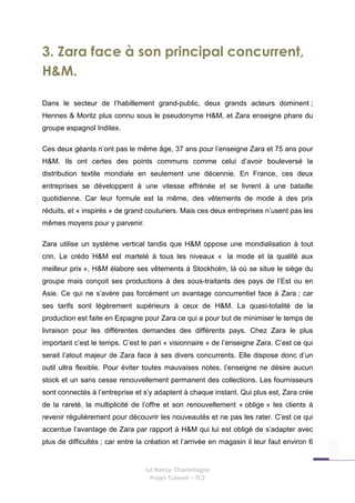 3. Zara face à son principal concurrent,
H&M.

Dans le secteur de l’habillement grand-public, deux grands acteurs dominent ;
Hennes & Moritz plus connu sous le pseudonyme H&M, et Zara enseigne phare du
groupe espagnol Inditex.

Ces deux géants n’ont pas le même âge, 37 ans pour l’enseigne Zara et 75 ans pour
H&M. Ils ont certes des points communs comme celui d’avoir bouleversé la
distribution textile mondiale en seulement une décennie. En France, ces deux
entreprises se développent à une vitesse effrénée et se livrent à une bataille
quotidienne. Car leur formule est la même, des vêtements de mode à des prix
réduits, et « inspirés » de grand couturiers. Mais ces deux entreprises n’usent pas les
mêmes moyens pour y parvenir.

Zara utilise un système vertical tandis que H&M oppose une mondialisation à tout
crin. Le crédo H&M est martelé à tous les niveaux « la mode et la qualité aux
meilleur prix ». H&M élabore ses vêtements à Stockholm, là où se situe le siège du
groupe mais conçoit ses productions à des sous-traitants des pays de l’Est ou en
Asie. Ce qui ne s’avère pas forcément un avantage concurrentiel face à Zara ; car
ses tarifs sont légèrement supérieurs à ceux de H&M. La quasi-totalité de la
production est faite en Espagne pour Zara ce qui a pour but de minimiser le temps de
livraison pour les différentes demandes des différents pays. Chez Zara le plus
important c’est le temps. C’est le pari « visionnaire » de l’enseigne Zara. C’est ce qui
serait l’atout majeur de Zara face à ses divers concurrents. Elle dispose donc d’un
outil ultra flexible. Pour éviter toutes mauvaises notes, l’enseigne ne désire aucun
stock et un sans cesse renouvellement permanent des collections. Les fournisseurs
sont connectés à l’entreprise et s’y adaptent à chaque instant. Qui plus est, Zara crée
de la rareté, la multiplicité de l’offre et son renouvellement « oblige » les clients à
revenir régulièrement pour découvrir les nouveautés et ne pas les rater. C’est ce qui
accentue l’avantage de Zara par rapport à H&M qui lui est obligé de s’adapter avec
plus de difficultés ; car entre la création et l’arrivée en magasin il leur faut environ 6


                                  Iut Nancy- Charlemagne
                                    Projet Tuteuré – TC2
 
