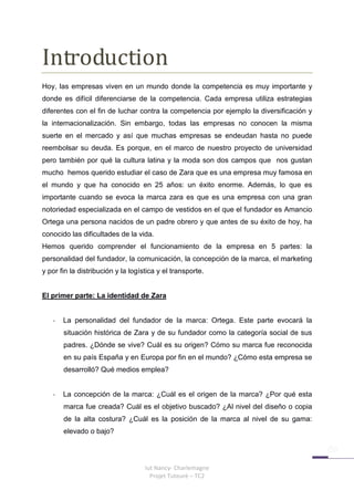 Introduction
Hoy, las empresas viven en un mundo donde la competencia es muy importante y
donde es difícil diferenciarse de la competencia. Cada empresa utiliza estrategias
diferentes con el fin de luchar contra la competencia por ejemplo la diversificación y
la internacionalización. Sin embargo, todas las empresas no conocen la misma
suerte en el mercado y así que muchas empresas se endeudan hasta no puede
reembolsar su deuda. Es porque, en el marco de nuestro proyecto de universidad
pero también por qué la cultura latina y la moda son dos campos que nos gustan
mucho hemos querido estudiar el caso de Zara que es una empresa muy famosa en
el mundo y que ha conocido en 25 años: un éxito enorme. Además, lo que es
importante cuando se evoca la marca zara es que es una empresa con una gran
notoriedad especializada en el campo de vestidos en el que el fundador es Amancio
Ortega una persona nacidos de un padre obrero y que antes de su éxito de hoy, ha
conocido las dificultades de la vida.
Hemos querido comprender el funcionamiento de la empresa en 5 partes: la
personalidad del fundador, la comunicación, la concepción de la marca, el marketing
y por fin la distribución y la logística y el transporte.


El primer parte: La identidad de Zara


   -   La personalidad del fundador de la marca: Ortega. Este parte evocará la
       situación histórica de Zara y de su fundador como la categoría social de sus
       padres. ¿Dónde se vive? Cuál es su origen? Cómo su marca fue reconocida
       en su país España y en Europa por fin en el mundo? ¿Cómo esta empresa se
       desarrolló? Qué medios emplea?


   -   La concepción de la marca: ¿Cuál es el origen de la marca? ¿Por qué esta
       marca fue creada? Cuál es el objetivo buscado? ¿Al nivel del diseño o copia
       de la alta costura? ¿Cuál es la posición de la marca al nivel de su gama:
       elevado o bajo?




                                    Iut Nancy- Charlemagne
                                      Projet Tuteuré – TC2
 