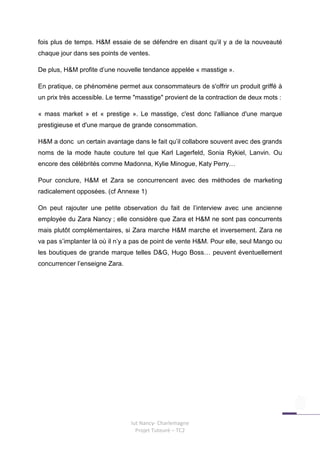 fois plus de temps. H&M essaie de se défendre en disant qu’il y a de la nouveauté
chaque jour dans ses points de ventes.

De plus, H&M profite d’une nouvelle tendance appelée « masstige ».

En pratique, ce phénomène permet aux consommateurs de s'offrir un produit griffé à
un prix très accessible. Le terme "masstige" provient de la contraction de deux mots :

« mass market » et « prestige ». Le masstige, c'est donc l'alliance d'une marque
prestigieuse et d'une marque de grande consommation.

H&M a donc un certain avantage dans le fait qu’il collabore souvent avec des grands
noms de la mode haute couture tel que Karl Lagerfeld, Sonia Rykiel, Lanvin. Ou
encore des célébrités comme Madonna, Kylie Minogue, Katy Perry…

Pour conclure, H&M et Zara se concurrencent avec des méthodes de marketing
radicalement opposées. (cf Annexe 1)

On peut rajouter une petite observation du fait de l’interview avec une ancienne
employée du Zara Nancy ; elle considère que Zara et H&M ne sont pas concurrents
mais plutôt complémentaires, si Zara marche H&M marche et inversement. Zara ne
va pas s’implanter là où il n’y a pas de point de vente H&M. Pour elle, seul Mango ou
les boutiques de grande marque telles D&G, Hugo Boss… peuvent éventuellement
concurrencer l’enseigne Zara.




                                Iut Nancy- Charlemagne
                                  Projet Tuteuré – TC2
 