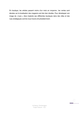 En boutique, les articles passent moins d’un mois en moyenne ; les ventes sont
élevées car la localisation des magasins est très bien étudiée. Pour développer son
image de « luxe », Zara implante ses différentes boutiques dans des villes et des
rues stratégiques comme nous l’avons dit précédemment.




                               Iut Nancy- Charlemagne
                                 Projet Tuteuré – TC2
 