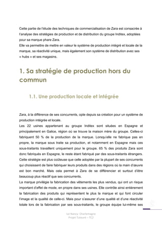 Cette partie de l’étude des techniques de commercialisation de Zara est consacrée à
l’analyse des stratégies de production et de distribution du groupe Inditex, adoptées
pour sa marque phare Zara.
Elle va permettre de mettre en valeur le système de production intégré et locale de la
marque, sa réactivité unique, mais également son système de distribution avec ses
« hubs » et ses magasins.



1. Sa stratégie de production hors du
commun

      1.1. Une production locale et intégrée


Zara, à la différence de ses concurrents, opte depuis sa création pour un système de
production intégrée et locale.
Les 22 usines appartenant au groupe Inditex sont situées en Espagne et
principalement en Galice, région où se trouve la maison mère du groupe. Celles-ci
fabriquent 50 % de la production de la marque. Lorsqu’elle ne fabrique pas en
propre, la marque sous traite sa production, et notamment en Espagne mais ces
sous-traitants travaillent uniquement pour le groupe. 65 % des produits Zara sont
donc fabriqués en Espagne, le reste étant fabriqué par des sous-traitants étrangers.
Cette stratégie est plus coûteuse que celle adoptée par la plupart de ses concurrents
qui choisissent de faire fabriquer leurs produits dans des régions où la main d’œuvre
est bon marché. Mais cela permet à Zara de se différencier et surtout d’être
beaucoup plus réactif que ses concurrents.
La marque privilégie la fabrication des vêtements les plus vendus, qui ont un risque
important d’effet de mode, en propre dans ses usines. Elle contrôle ainsi entièrement
la fabrication des produits qui représentent le plus la marque et qui font circuler
l’image et la qualité de celle-ci. Mais pour s’assurer d’une qualité et d’une réactivité
totale lors de la fabrication par ses sous-traitants, le groupe équipe lui-même ses

                                 Iut Nancy- Charlemagne
                                   Projet Tuteuré – TC2
 