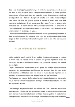 Il est aussi dans la politique de la marque de limiter les approvisionnements pour ne
pas avoir de stock inutile de tissus. Zara produit ses vêtements en petites quantités
pour avoir cet effet de rareté dans ses magasins et pour éviter d’avoir un stock trop
conséquent en cas « d’échec » d’un produit. En effet si un produit ne se vend pas,
Zara n’aura pas une très grande quantité à écouler et évitera ainsi une perte
importante contrairement à ses concurrents. Son taux d’erreur ou d’échec d’un
produit est de 1 % contre environ 10 % pour ses concurrents. La production et
l’approvisionnement en petite quantité sont donc des facteurs importants dans le bon
fonctionnement de la stratégie du groupe.
L’approvisionnement des magasins en vêtements se fait également régulièrement et
donc en petite quantité. Ces points de vente n’ont pas ou très peu de stock et cela
oblige le client à venir souvent dans le magasin pour ne pas rater les nouveaux
modèles.



      1.4. Les limites de ce système


Inditex produit la grande majorité de ses produits et notamment ceux qui se vendent
le mieux dans ses propres usines et accorde une grande importance à cela. La
production par ses sous-traitants concerne donc une infime partie qui est quelque
peu négligée.
On peut citer certaines limites comme le coût qui est très haut par rapport au coût de
production des concurrents qui font fabriquer leur vêtement dans des pays où les
coûts salariaux sont très bas. Mais ces limites au niveau du coût importent peu le
fondateur de la marque pour qui « le temps compte plus que les coûts ».
Au niveau de son système d’information, les technologies évoluant de plus en plus
vite, la marque doit former ses salariés à chaque évolution et doit adapter ses outils
au changement régulier.


Cette stratégie de production hors du commun de Zara a donc fait son succès
jusqu’à présent même si elle connait quelques limites, et reste unique puisqu’aucune
autre marque n’a copié et adopté cette stratégie. Mais ce système de production ne
serait pas aussi efficace sans une stratégie de distribution adéquate et adaptée à

                                Iut Nancy- Charlemagne
                                  Projet Tuteuré – TC2
 