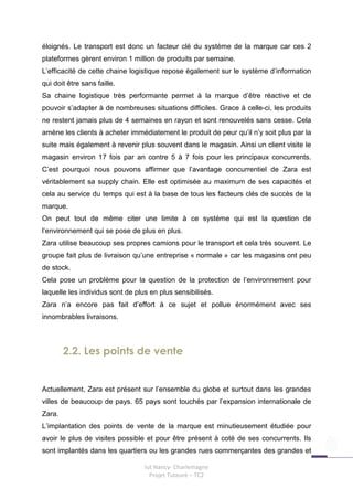 éloignés. Le transport est donc un facteur clé du système de la marque car ces 2
plateformes gèrent environ 1 million de produits par semaine.
L’efficacité de cette chaine logistique repose également sur le système d’information
qui doit être sans faille.
Sa chaine logistique très performante permet à la marque d’être réactive et de
pouvoir s’adapter à de nombreuses situations difficiles. Grace à celle-ci, les produits
ne restent jamais plus de 4 semaines en rayon et sont renouvelés sans cesse. Cela
amène les clients à acheter immédiatement le produit de peur qu’il n’y soit plus par la
suite mais également à revenir plus souvent dans le magasin. Ainsi un client visite le
magasin environ 17 fois par an contre 5 à 7 fois pour les principaux concurrents.
C’est pourquoi nous pouvons affirmer que l’avantage concurrentiel de Zara est
véritablement sa supply chain. Elle est optimisée au maximum de ses capacités et
cela au service du temps qui est à la base de tous les facteurs clés de succès de la
marque.
On peut tout de même citer une limite à ce système qui est la question de
l’environnement qui se pose de plus en plus.
Zara utilise beaucoup ses propres camions pour le transport et cela très souvent. Le
groupe fait plus de livraison qu’une entreprise « normale » car les magasins ont peu
de stock.
Cela pose un problème pour la question de la protection de l’environnement pour
laquelle les individus sont de plus en plus sensibilisés.
Zara n’a encore pas fait d’effort à ce sujet et pollue énormément avec ses
innombrables livraisons.



        2.2. Les points de vente


Actuellement, Zara est présent sur l’ensemble du globe et surtout dans les grandes
villes de beaucoup de pays. 65 pays sont touchés par l’expansion internationale de
Zara.
L’implantation des points de vente de la marque est minutieusement étudiée pour
avoir le plus de visites possible et pour être présent à coté de ses concurrents. Ils
sont implantés dans les quartiers ou les grandes rues commerçantes des grandes et

                                  Iut Nancy- Charlemagne
                                    Projet Tuteuré – TC2
 