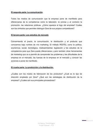 El segunda parte: La comunicación


Todos los medios de comunicación que la empresa pone de manifiesto para
diferenciarse de la competencia como la televisión, la prensa y al contrario la
promoción, las relaciones públicas. ¿Cómo aparece el logo del empresa? Cuáles
son los símbolos que permiten distinguir Zara de sus propios competidores?


El tercera parte: Los estudios de mercado


Concerniendo el precio, la comunicación, la distribución y el producto que
conocemos bajo nombre de mix marketing. El método PESTEL como la política,
económica, social, tecnológica, medioambiental, legislación y los estudios de la
competencia para que Zara pueda diferenciarse y pero también otras herramientas
de marketing que va a permitir de comprender los problemas y las dificultades de la
empresa en el mercado, las fuerzas de la empresa en el mercado y conocer las
acciones a poner de manifiesto.


El cuarta parte: La producción y la distribución.


¿Cuáles son los modos de fabricación de los productos? ¿Cuál es le tipo de
dirección empleado por Zara? ¿Qué son las estrategias de distribución de la
empresa? ¿Cuáles son sus principales proveedores?




                                  Iut Nancy- Charlemagne
                                    Projet Tuteuré – TC2
 