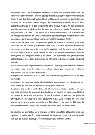 moyennes villes. Les 3 magasins implantés à Paris par exemple sont situés au
centre-ville et notamment 1 qui est localisé dans la plus grande rue commerçante de
Paris, la rue des Champs-Elysées. Celui de Nancy est implanté rue Saint Georges
au côté de concurrents comme Morgan, Esprit ou encore Camaïeu. Ils sont donc
présents partout où il y a des concurrents. Et la marque n’a pas fini son expansion
car elle ouvre sans arrêt des points de vente partout dans le monde. En moyenne, un
magasin Zara ouvre ses portes toutes les 3 semaines dans le monde et notamment
en Asie (principalement en Chine), marché sur lequel la marque compte bien se faire
une place. La marque compte un total d’environ 2000 magasins fin 2011.
Ces points de vente sont principalement gérés en interne, c’est-à-dire qu’ils sont
contrôlés par une société appartenant à Zara. Il est plus facile pour Zara de contrôler
son image avec des points de vente qui lui appartiennent. Ils peuvent ainsi aligner
tous les magasins sur le même modèle, et même les quelques franchises Zara sont
homogènes aux magasins détenus en propre. Ces franchises sont principalement
présentes dans les régions où la culture est différente ou lorsque le marché est plutôt
restreint.
En ce qui concerne l’agencement des boutiques, des magasins tests sont installés
au siège et ceux-ci sont sujets à de nombreux essais pour trouver les meilleures
dispositions des rayons, des vêtements…
Ces points de vente sont donc le reflet des valeurs du magasin dans tous les pays
du monde.
C’est dans ces magasins que les clients révèlent leurs attentes, leurs insatisfactions,
leurs désirs qui sont ensuite transmis au siège pour être traiter.
En plus de ces points de vente, Zara à développer récemment une boutique en ligne
qui va lui permettre de récupérer des clients sur un marché en plein essor. Celle-ci
va surtout lui être utile sur le marché des Etats-Unis où elle est peu présente
physiquement par rapport à son concurrent H&M. Zara compte en effet une
cinquantaine de magasins implantés aux Etats-Unis contre plus de 200 pour la
marque H&M et elle compte bien rattraper son retard grâce au e-commerce.


La stratégie de distribution de la marque est donc en parfaite adéquation avec son
système de production. Son intégration verticale lui permet d’avoir une maitrise totale
sur tous les niveaux du groupe, des fournisseurs aux points de ventes.


                                  Iut Nancy- Charlemagne
                                    Projet Tuteuré – TC2
 