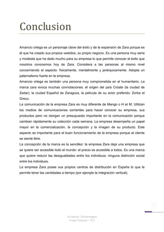 Conclusion
Amancio ortega es un personaje clave del éxito y de la expansión de Zara porque es
él que ha creado sus propios vestidos, su propio negocio. Es una persona muy seria
y modesta que ha dado mucho para su empresa lo que permite conocer el éxito que
nosotros conocemos hoy de Zara. Considera a las personas al mismo nivel
concerniendo el aspecto: físicamente, mentalmente y jerárquicamente. Adopta un
paternalismo fuerte en la empresa.
Amancio ortega es también una persona muy comprometida en el humanitario. La
marca zara evoca muchas connotaciones: el origen del país Cróate (la ciudad de
Zadar), la ciudad Español de Zaragoza, la película de su actor preferido: Zorba el
Greco.
La comunicación de la empresa Zara es muy diferente de Mango o H et M. Utilizan
los medios de comunicaciones corrientes para hacer conocer su empresa, sus
productos pero no otorgan un presupuesto importante en la comunicación porque
cambian rápidamente su colección cada semana. La empresa desempeña un papel
mayor en la comercialización, la concepción y la imagen de su producto. Este
aspecto es importante para el buen funcionamiento de la empresa porque el cliente
se siente libre.
La concepción de la marca es la sencillez: la empresa Zara deja una empresa que
se quiere ser accesible todo el mundo: el precio es accesible a todos. Es una marca
que quiere reducir las desigualdades entre los individuos: ninguna distinción social
entre los individuos.
La empresa Zara posee sus propios centros de distribución en España lo que le
permite tener las cantidades a tiempo (por ejemplo la integración vertical).




                                 Iut Nancy- Charlemagne
                                   Projet Tuteuré – TC2
 