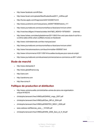 •   http://www.facebook.com/#!/Zara

  •   http://www.fevad.com/uploads/files/Etudes/fevad2011_chiffres.pdf

  •   http://itunes.apple.com/fr/app/zara/id341323282?mt=8

  •   http://www.puretrend.com/marque/zara_b4294718938/histoire_i1/1

  •   http://www.journaldunet.com/economie/face-a-face/zara-hm/com.shtml

  •   http://marches.lefigaro.fr/news/societes.html?&ID_NEWS=197934051       (internet)

  •   http://www.forbes.com/sites/lydiadishman/2011/08/31/hm-and-zara-duke-it-out-for-u-
      s-online-sales-while-urban-outfitters-moves-on-facebook/

  •   http://www.victimdelamode.com/les-marques/zara/

  •   http://www.journaldunet.com/economie/face-a-face/zara-hm/com.shtml

  •   http://www.francetransactions.com/taux/immobilier-0009597.html

  •   http://www.richcommerce.fr/2011/09/14/nouvelles-boutiques-pour-zara-et-uniqlo/

  •   http://www.journaldunet.com/ebusiness/commerce/zara-e-commerce-us-0811.shtml

Etude de marché
  •   http://www.distripedie.fr

  •   http://www.globalfinance.org

  •   http://zara.com

  •   http://zarahome.com

  •   http://lsa-conso.fr

Politique de production et distribution
  •   http://www.usinenouvelle.com/article/les-usines-de-zara-une-organisation-
      unique.N145218

  •   christophe.benavent.free.fr/IMG/pdf/ZARA2_msgx_2007.pdf

  •   christophe.benavent.free.fr/IMG/pdf/Zara_MFLA_2004.pdf

  •   christophe.benavent.free.fr/IMG/pdf/INDITEX_MSG1_2009.pdf

  •   www.webssa.net/files/cas_zara_-_101025.pdf

  •   christophe.benavent.free.fr/IMG/pdf/AINI_2008_Zara_et_H_M.pdf




                                  Iut Nancy- Charlemagne
                                    Projet Tuteuré – TC2
 
