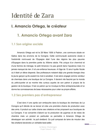 Identité de Zara
I. Amancio Ortega, le créateur

      1. Amancio Ortega avant Zara

1.1 Son origine sociale

      Amancio Ortega est né le 28 Mars 1936 à Padron, une commune située en
Galice dans les environs de la Corogne. Cette communauté autonome située à
l’extrémité nord-ouest de l’Espagne était l’une des régions les plus pauvres
d’Espagne dans la première partie du XXème siècle. Fils unique d’un cheminot et
d’une femme de ménage, le petit Amancio n’a pas grandi dans l’opulence mais n’a
jamais manqué de rien. Il vit une enfance heureuse. A l’âge de 13 ans il quitte l’école
où il était un élève dispersé. Ses professeurs notaient déjà une grande énergie chez
le jeune garçon qu’ils avaient du mal à canaliser. Il est alors engagé comme vendeur
de chemises dans une boutique de La Corogne. Il devient vite fasciné par le monde
du prêt-à-porter et se montre très curieux auprès de son patron à propos de la
gestion de la boutique. C’est ce patron qui lui inculque la fibre entrepreneuriale et lui
donne les connaissances de base nécessaires pour créer sa propre affaire.


1.2 Ses premiers pas d’entrepreneur

      C’est donc 4 ans après son embauche dans la boutique de chemises de La
Corogne qu’il décide de se lancer et crée une première chaine de production avec
des amis. Il produit sur cette chaine ses créations et les proposent aux boutiques de
La Corogne. Il se concentre d’abord sur la production de pyjamas et de robes de
chambre mais un produit en particulier va permettre à Amancio Ortega de
développer son activité : le pull shetland. Ce pull composé de laine de mouton des
îles shetland deviendra un véritable best-seller.

                                 Iut Nancy- Charlemagne
                                   Projet Tuteuré – TC2
 