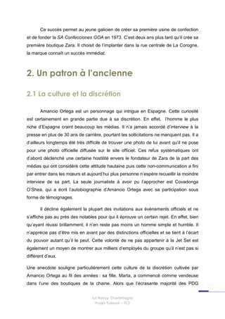 Ce succès permet au jeune galicien de créer sa première usine de confection
et de fonder la SA Confecciones GOA en 1973. C’est deux ans plus tard qu’il crée sa
première boutique Zara. Il choisit de l’implanter dans la rue centrale de La Corogne,
la marque connaît un succès immédiat.



2. Un patron à l’ancienne

2.1 La culture et la discrétion

       Amancio Ortega est un personnage qui intrigue en Espagne. Cette curiosité
est certainement en grande partie due à sa discrétion. En effet, l’homme le plus
riche d’Espagne craint beaucoup les médias. Il n’a jamais accordé d’interview à la
presse en plus de 30 ans de carrière, pourtant les sollicitations ne manquent pas. Il a
d’ailleurs longtemps été très difficile de trouver une photo de lui avant qu’il ne pose
pour une photo officielle diffusée sur le site officiel. Ces refus systématiques ont
d’abord déclenché une certaine hostilité envers le fondateur de Zara de la part des
médias qui ont considéré cette attitude hautaine puis cette non-communication a fini
par entrer dans les mœurs et aujourd’hui plus personne n’espère recueillir la moindre
interview de sa part. La seule journaliste à avoir pu l’approcher est Covadonga
O’Shea, qui a écrit l’autobiographie d’Amancio Ortega avec sa participation sous
forme de témoignages.

       Il décline également la plupart des invitations aux évènements officiels et ne
s’affiche pas au près des notables pour qui il éprouve un certain rejet. En effet, bien
qu’ayant réussi brillamment, il n’en reste pas moins un homme simple et humble. Il
n’apprécie pas d’être mis en avant par des distinctions officielles et se tient à l’écart
du pouvoir autant qu’il le peut. Cette volonté de ne pas appartenir à la Jet Set est
également un moyen de montrer aux milliers d’employés du groupe qu’il n’est pas si
différent d’eux.

Une anecdote souligne particulièrement cette culture de la discrétion cultivée par
Amancio Ortega au fil des années : sa fille, Marta, a commencé comme vendeuse
dans l’une des boutiques de la chaine. Alors que l’écrasante majorité des PDG


                                 Iut Nancy- Charlemagne
                                   Projet Tuteuré – TC2
 