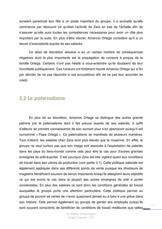 auraient parachuté leur fille à un poste important du groupe, il a souhaité qu’elle
commence par découvrir ce qu’était l’activité de Zara en bas de l’échelle afin de
s’assurer qu’elle aura toutes les compétences nécessaires pour avoir un rôle plus
important par la suite. En plus d’être discret, Amancio Ortega considère qu’il a un
devoir d’exemplarité auprès de ses salariés.

          Ce désir de discrétion absolue a eu un certain nombre de conséquences
négatives dont la plus importante est la propagation de rumeurs à propos de la
famille Ortega. Certains n’ont pas hésité à sous-entendre qu’ils doutaient de leur
honnêteté publiquement. Ces rumeurs ont fortement heurté Amancio Ortega qui a fini
par décider de ne pas répondre à ces accusations afin de ne pas leur accorder de
crédit.




2.2 Le paternalisme


          En plus de sa discrétion, Amancio Ortega se distingue des autres grands
patrons par le paternalisme dont il fait preuve auprès de ses salariés. Il suffit
d’ailleurs de prendre connaissance de son surnom pour s’en apercevoir puisqu’il est
surnommé « Papa Ortega ». Ce paternalisme se manifeste de plusieurs manières.
Tout d’abord, les salaires chez Zara sont plus élevés que la moyenne. En effet, le
groupe ne veut surtout pas que son image soit associée à l’exploitation de salariés
dans les pays du tiers-monde comme cela peut être le cas pour d’autres grandes
enseignes de prêt-à-porter. C’est pourquoi Zara est très vigilant quant aux conditions
de travail dans ses usines de production (voir partie 3.1). Cette politique salariale est
également appliquée dans ses différents points de vente puisque les directeurs de
magasins bénéficient souvent de bonus importants lorsqu’ils atteignent leurs objectifs
ce qui est moins le cas dans la plupart des autres enseignes de prêt à porter
occidentales. En plus des salaires ce sont donc les conditions générales de travail
auxquelles le groupe porte une attention particulière. Cette politique permet au
groupe de pouvoir se vanter de n’avoir quasiment jamais eu à faire à une grève dans
son histoire. Cela permet également au groupe de garder ses employés puisqu’ils
sont souvent conscients de bénéficier de conditions de travail meilleures que celles
                                 Iut Nancy- Charlemagne
                                   Projet Tuteuré – TC2
 