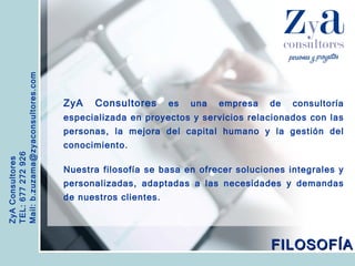 ZyA Consultores TEL: 677 272 926 Mail: b.zuzama@zyaconsultores.com  ZyA Consultores  es una empresa de consultoría especializada en proyectos y servicios relacionados con las personas, la mejora del capital humano y la gestión del conocimiento. Nuestra filosofía se basa en ofrecer soluciones integrales y personalizadas, adaptadas a las necesidades y demandas de nuestros clientes.  FILOSOFÍA 