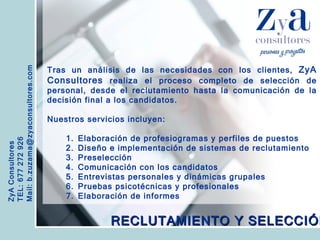 ZyA Consultores TEL: 677 272 926 Mail: b.zuzama@zyaconsultores.com  Tras un análisis de las necesidades con los clientes,  ZyA Consultores  realiza el proceso completo de selección de personal, desde el reclutamiento hasta la comunicación de la decisión final a los candidatos. Nuestros servicios incluyen: Elaboración de profesiogramas y perfiles de puestos Diseño e implementación de sistemas de reclutamiento Preselección Comunicación con los candidatos Entrevistas personales y dinámicas grupales Pruebas psicotécnicas y profesionales Elaboración de informes RECLUTAMIENTO Y SELECCIÓN 