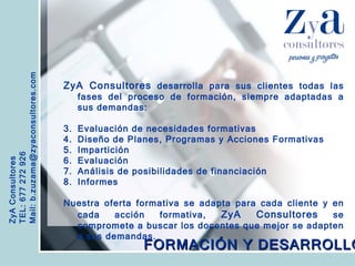 ZyA Consultores TEL: 677 272 926 Mail: b.zuzama@zyaconsultores.com  ZyA Consultores  desarrolla para sus clientes todas las fases del proceso de formación, siempre adaptadas a sus demandas: Evaluación de necesidades formativas Diseño de Planes, Programas y Acciones Formativas Impartición Evaluación Análisis de posibilidades de financiación Informes Nuestra oferta formativa se adapta para cada cliente y en cada acción formativa,  ZyA Consultores  se compromete a buscar los docentes que mejor se adapten a sus demandas.   FORMACIÓN Y DESARROLLO 