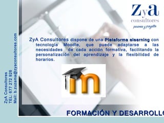 ZyA Consultores TEL: 677 272 926 Mail: b.zuzama@zyaconsultores.com  ZyA Consultores  dispone de una  Plataforma elearning  con tecnología Moodle, que puede adaptarse a las necesidades  de cada acción formativa, facilitando la personalización del aprendizaje y la flexibilidad de horarios. FORMACIÓN Y DESARROLLO 