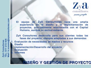 ZyA Consultores TEL: 677 272 926 Mail: b.zuzama@zyaconsultores.com  El equipo de  ZyA Consultores  tiene una amplia experiencia en el diseño y la implementación de proyectos, principalmente relacionados con el Capital Humano, aunque no exclusivamente. ZyA Consultores desarrolla para sus clientes todas las fases del proyecto, siempre adaptadas a sus demandas: DISEÑO Y GESTIÓN DE PROYECTOS Evaluación de necesidades de medios y recursos Diseño Implementación/Desarrollo del proyecto Evaluación Informes 