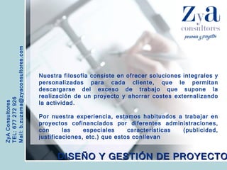 ZyA Consultores TEL: 677 272 926 Mail: b.zuzama@zyaconsultores.com  Nuestra filosofía consiste en ofrecer soluciones integrales y personalizadas para cada cliente, que le permitan descargarse del exceso de trabajo que supone la realización de un proyecto y ahorrar costes externalizando la actividad. Por nuestra experiencia, estamos habituados a trabajar en proyectos cofinanciados por diferentes administraciones, con las especiales características (publicidad, justificaciones, etc.) que estos conllevan   DISEÑO Y GESTIÓN DE PROYECTOS 