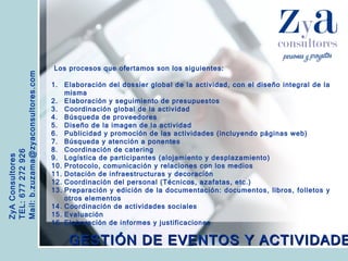 ZyA Consultores TEL: 677 272 926 Mail: b.zuzama@zyaconsultores.com  Los procesos que ofertamos son los siguientes: GESTIÓN DE EVENTOS Y ACTIVIDADES Elaboración del dossier global de la actividad, con el diseño integral de la misma Elaboración y seguimiento de presupuestos Coordinación global de la actividad Búsqueda de proveedores Diseño de la imagen de la actividad Publicidad y promoción de las actividades (incluyendo páginas web) Búsqueda y atención a ponentes Coordinación de catering Logística de participantes (alojamiento y desplazamiento) Protocolo, comunicación y relaciones con los medios Dotación de infraestructuras y decoración Coordinación del personal (Técnicos, azafatas, etc.) Preparación y edición de la documentación: documentos, libros, folletos y otros elementos Coordinación de actividades sociales Evaluación Elaboración de informes y justificaciones 