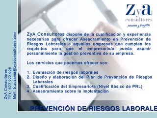 ZyA Consultores TEL: 677 272 926 Mail: b.zuzama@zyaconsultores.com  ZyA Consultores  dispone de la cualificación y experiencia necesarias para ofrecer Asesoramiento en Prevención de Riesgos Laborales a aquellas empresas que cumplen los requisitos para que el empresario/a pueda asumir personalmente la gestión preventiva de su empresa. Los servicios que podemos ofrecer son: PREVENCIÓN DE RIESGOS LABORALES Evaluación de riesgos laborales Diseño y elaboración del Plan de Prevención de Riesgos Laborales Cualificación del Empresario/a (Nivel Básico de PRL) Asesoramiento sobre la implantación 