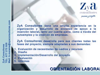 ZyA Consultores TEL: 677 272 926 Mail: b.zuzama@zyaconsultores.com  ZyA Consultores  tiene una amplia experiencia en la organización y desarrollo de acciones de apoyo a la inserción laboral, tanto por cuenta ajena, como a través del autoempleo y la creación de empresas. ZyA Consultores  desarrolla para sus clientes todas las fases del proyecto, siempre adaptadas a sus demandas: ORIENTACIÓN LABORAL Evaluación de necesidades de medios y recursos Diseño Implementación/Desarrollo del proyecto Evaluación Informes 