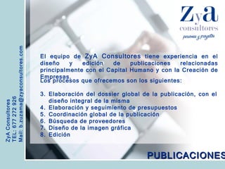 ZyA Consultores TEL: 677 272 926 Mail: b.zuzama@zyaconsultores.com  El equipo de  ZyA Consultores  tiene experiencia en el diseño y edición de publicaciones relacionadas principalmente con el Capital Humano y con la Creación de Empresas. PUBLICACIONES Los procesos que ofrecemos son los siguientes: Elaboración del dossier global de la publicación, con el diseño integral de la misma Elaboración y seguimiento de presupuestos Coordinación global de la publicación Búsqueda de proveedores Diseño de la imagen gráfica Edición 