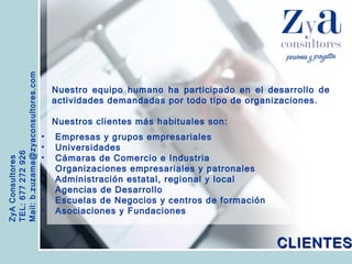 ZyA Consultores TEL: 677 272 926 Mail: b.zuzama@zyaconsultores.com  Nuestro equipo humano ha participado en el desarrollo de actividades demandadas por todo tipo de organizaciones. Nuestros clientes más habituales son:   CLIENTES Empresas y grupos empresariales Universidades Cámaras de Comercio e Industria Organizaciones empresariales y patronales Administración estatal, regional y local Agencias de Desarrollo Escuelas de Negocios y centros de formación Asociaciones y Fundaciones 