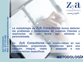 ZyA Consultores TEL: 677 272 926 Mail: b.zuzama@zyaconsultores.com  La metodología de  ZyA Consultores  busca detectar los problemas y necesidades de nuestros Clientes y resolverlos de una forma ágil, eficiente y personalizada.  En  ZyA Consultores  nos involucramos en sus necesidades, proponiendo alternativas para una solución integral, viable y adaptada a sus características específicas. METODOLOGÍA 
