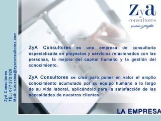 ZyA Consultores TEL: 677 272 926 Mail: b.zuzama@zyaconsultores.com  ZyA Consultores  es una empresa de consultoría especializada en proyectos y servicios relacionados con las personas, la mejora del capital humano y la gestión del conocimiento. ZyA Consultores  se crea para poner en valor el amplio conocimiento acumulado por su equipo humano a lo largo de su vida laboral, aplicándolo para la satisfacción de las necesidades de nuestros clientes. LA EMPRESA 