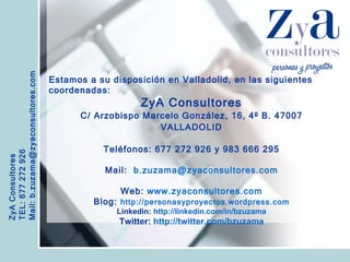 ZyA Consultores TEL: 677 272 926 Mail: b.zuzama@zyaconsultores.com  Estamos a su disposición en Valladolid, en las siguientes coordenadas: ZyA Consultores C/ Arzobispo Marcelo González, 16, 4º B. 47007 VALLADOLID Teléfonos: 677 272 926 y 983 666 295 Mail:  [email_address] Web:  www.zyaconsultores.com Blog:  http://personasyproyectos.wordpress.com Linkedin:   http://linkedin.com/in/bzuzama Twitter:   http://twitter.com/bzuzama 