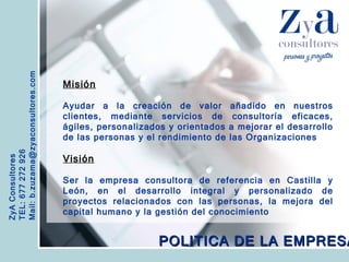 ZyA Consultores TEL: 677 272 926 Mail: b.zuzama@zyaconsultores.com  Misión Ayudar a la creación de valor añadido en nuestros clientes, mediante servicios de consultoría eficaces, ágiles, personalizados y orientados a mejorar el desarrollo de las personas y el rendimiento de las Organizaciones Visión Ser la empresa consultora de referencia en Castilla y León, en el desarrollo integral y personalizado de proyectos relacionados con las personas, la mejora del capital humano y la gestión del conocimiento POLITICA DE LA EMPRESA 