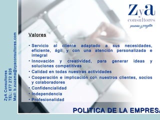 ZyA Consultores TEL: 677 272 926 Mail: b.zuzama@zyaconsultores.com  Valores Servicio al cliente adaptado a sus necesidades, eficiente, ágil y con una atención personalizada e integral Innovación y creatividad, para generar ideas y soluciones competitivas Calidad en todas nuestras actividades Cooperación e implicación con nuestros clientes, socios y colaboradores Confidencialidad  Independencia  Profesionalidad   POLITICA DE LA EMPRESA 