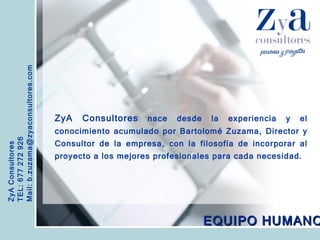 ZyA Consultores TEL: 677 272 926 Mail: b.zuzama@zyaconsultores.com  ZyA Consultores  nace desde la experiencia y el conocimiento acumulado por Bartolomé Zuzama, Director y Consultor de la empresa, con la filosofía de incorporar al proyecto a los mejores profesionales para cada necesidad.   EQUIPO HUMANO 