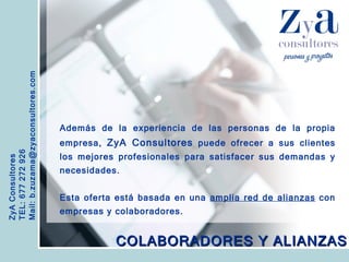 ZyA Consultores TEL: 677 272 926 Mail: b.zuzama@zyaconsultores.com  Además de la experiencia de las personas de la propia empresa,  ZyA Consultores  puede ofrecer a sus clientes los mejores profesionales para satisfacer sus demandas y necesidades. Esta oferta está basada en una  amplia red de alianzas  con empresas y colaboradores. COLABORADORES Y ALIANZAS 