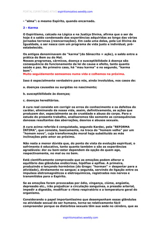 PORTAL ESPIRITISMO ATIVO espiritismoativo.weebly.com
espiritismoativo.weebly.com
- "alma": o mesmo Espírito, quando encarnado.
2 - Karma
O Espiritismo, calcado na Lógica e na Justiça Divina, afirma que o ser de
hoje é o saldo condensado das experiências adquiridas ao longo das várias
jornadas terrenas (reencarnações). Em cada uma delas, pela Lei Divina da
Igualdade, o ser nasce com um programa de vida justo e individual, pré-
estabelecido.
Os antigos denominavam de "karma"(do Sânscrito = ação), o saldo entre a
prática do Bem ou do Mal.
Nesses programas, cármicos, doença e susceptibilidade à doença são
consequência do funcionamento da lei de causa e efeito, tanto quanto
saúde e paz. No primeiro caso, há "mau karma" e no segundo, "karma
bom".
Muito seguidamente semeamos numa vida e colhemos na próxima.
Isso é especialmente verdadeiro para nós, ainda involuídos, nos casos de:
a. doenças causadas ou surgidas no nascimento;
b. susceptibilidade às doenças;
c. doenças hereditárias.
A cura real consiste em corrigir os erros do conhecimento e os defeitos do
caráter, eliminando da nossa vida, assim, definitivamente, as ações que
produzem dor, especialmente as de crueldade e abuso do corpo. Para o
estudo do presente trabalho, analisaremos tão somente as consequências
danosas resultantes das aberrações, desvios e abusos sexuais.
A cura acima referida é conquistada, segundo Kardec, pela "REFORMA
ÍNTIMA", que consiste, basicamente, na troca do "homem velho" por um
"homem novo", cuja transformação moral haja substituído as más
inclinações pelo amor ao próximo.
Não resta a menor dúvida que, do ponto de vista da evolução espiritual, o
sofrimento é educativo, tanto quanto também o são as experiências
agradáveis: dor ou bem-estar dependem da opção de quem age,
respectivamente, no mal ou no bem.
Está cientificamente comprovado que as emoções podem alterar o
equilíbrio das glândulas endócrinas, hipófise e epífise. A primeira,
produzindo e lançando hormônios (do Grego: "horman" = despertar para a
atividade), diretamente no sangue; a segunda, servindo de ligação entre os
impulsos eletromagnéticos e eletroquímicos, registrados nos nervos e
transmitidos para o Espírito.
Se as emoções forem provocadas por ódio, vingança, ciúme, angústia,
depressão etc., irão prejudicar a circulação sanguínea, a pressão arterial,
impedir a digestão, modificar o ritmo respiratório e a temperatura geral do
organismo.
Considerando o papel importantíssimo que desempenham essas glândulas
na atividade sexual do ser humano, torna-se relativamente fácil
compreender porque os distúrbios sexuais têm sua sede no cérebro, que as
 