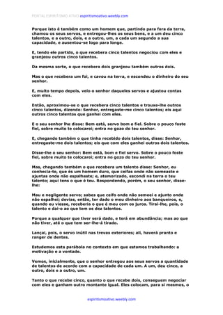 PORTAL ESPIRITISMO ATIVO espiritismoativo.weebly.com
espiritismoativo.weebly.com
Porque isto é também como um homem que, partindo para fora da terra,
chamou os seus servos, e entregou-lhes os seus bens, e a um deu cinco
talentos, e a outro, dois, e a outro, um, a cada um segundo a sua
capacidade, e ausentou-se logo para longe.
E, tendo ele partido, o que recebera cinco talentos negociou com eles e
granjeou outros cinco talentos.
Da mesma sorte, o que recebera dois granjeou também outros dois.
Mas o que recebera um foi, e cavou na terra, e escondeu o dinheiro do seu
senhor.
E, muito tempo depois, veio o senhor daqueles servos e ajustou contas
com eles.
Então, aproximou-se o que recebera cinco talentos e trouxe-lhe outros
cinco talentos, dizendo: Senhor, entregaste-me cinco talentos; eis aqui
outros cinco talentos que ganhei com eles.
E o seu senhor lhe disse: Bem está, servo bom e fiel. Sobre o pouco foste
fiel, sobre muito te colocarei; entra no gozo do teu senhor.
E, chegando também o que tinha recebido dois talentos, disse: Senhor,
entregaste-me dois talentos; eis que com eles ganhei outros dois talentos.
Disse-lhe o seu senhor: Bem está, bom e fiel servo. Sobre o pouco foste
fiel, sobre muito te colocarei; entra no gozo do teu senhor.
Mas, chegando também o que recebera um talento disse: Senhor, eu
conhecia-te, que és um homem duro, que ceifas onde não semeaste e
ajuntas onde não espalhaste; e, atemorizado, escondi na terra o teu
talento; aqui tens o que é teu. Respondendo, porém, o seu senhor, disse-
lhe:
Mau e negligente servo; sabes que ceifo onde não semeei e ajunto onde
não espalhei; devias, então, ter dado o meu dinheiro aos banqueiros, e,
quando eu viesse, receberia o que é meu com os juros. Tirai-lhe, pois, o
talento e dai-o ao que tem os dez talentos.
Porque a qualquer que tiver será dado, e terá em abundância; mas ao que
não tiver, até o que tem ser-lhe-á tirado.
Lançai, pois, o servo inútil nas trevas exteriores; ali, haverá pranto e
ranger de dentes.
Estudemos esta parábola no contexto em que estamos trabalhando: a
motivação e a vontade.
Vemos, inicialmente, que o senhor entregou aos seus servos a quantidade
de talentos de acordo com a capacidade de cada um. A um, deu cinco, a
outro, dois e a outro, um.
Tanto o que recebe cinco, quanto o que recebe dois, conseguem negociar
com eles e ganham outro montante igual. Eles colocam, para si mesmos, o
 