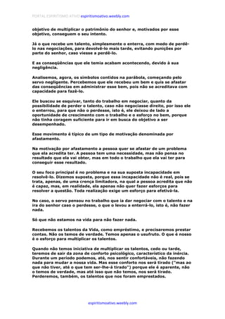 PORTAL ESPIRITISMO ATIVO espiritismoativo.weebly.com
espiritismoativo.weebly.com
objetivo de multiplicar o patrimônio do senhor e, motivados por esse
objetivo, conseguem o seu intento.
Já o que recebe um talento, simplesmente o enterra, com medo de perdê-
lo nas negociações, para devolvê-lo mais tarde, evitando punições por
parte do senhor, caso viesse a perdê-lo.
E as conseqüências que ele temia acabam acontecendo, devido à sua
negligência.
Analisemos, agora, os símbolos contidos na parábola, começando pelo
servo negligente. Percebemos que ele recebeu um bem e quis se afastar
das conseqüências em administrar esse bem, pois não se acreditava com
capacidade para fazê-lo.
Ele buscou se esquivar, tanto do trabalho em negociar, quanto da
possibilidade de perder o talento, caso não negociasse direito, por isso ele
o enterrou, para que não o perdesse, isto é, ele deixou de lado a
oportunidade de crescimento com o trabalho e o esforço no bem, porque
não tinha coragem suficiente para ir em busca do objetivo a ser
desempenhado.
Esse movimento é típico de um tipo de motivação denominada por
afastamento.
Na motivação por afastamento a pessoa quer se afastar de um problema
que ela acredita ter. A pessoa tem uma necessidade, mas não pensa no
resultado que ela vai obter, mas em todo o trabalho que ela vai ter para
conseguir esse resultado.
O seu foco principal é no problema e na sua suposta incapacidade em
resolvê-lo. Dizemos suposta, porque essa incapacidade não é real, pois se
trata, apenas, de uma crença limitadora, na qual a pessoa acredita que não
é capaz, mas, em realidade, ela apenas não quer fazer esforços para
resolver a questão. Toda realização exige um esforço para efetivá-la.
No caso, o servo pensou no trabalho que ia dar negociar com o talento e na
ira do senhor caso o perdesse, o que o levou a enterrá-lo, isto é, não fazer
nada.
Só que não estamos na vida para não fazer nada.
Recebemos os talentos da Vida, como empréstimo, e precisaremos prestar
contas. Não os temos de verdade. Temos apenas o usufruto. O que é nosso
é o esforço para multiplicar os talentos.
Quando não temos iniciativa de multiplicar os talentos, cedo ou tarde,
teremos de sair da zona de conforto psicológico, característico da inércia.
Durante um período podemos, até, nos sentir confortáveis, não fazendo
nada para mudar a nossa vida. Mas esse conforto nos será tirado ("mas ao
que não tiver, até o que tem ser-lhe-á tirado") porque ele é aparente, não
o temos de verdade, mas até isso que não temos, nos será tirado.
Perderemos, também, os talentos que nos foram emprestados.
 