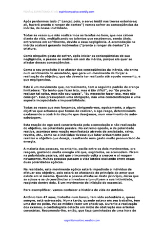 PORTAL ESPIRITISMO ATIVO espiritismoativo.weebly.com
espiritismoativo.weebly.com
Após perdermos tudo (" Lançai, pois, o servo inútil nas trevas exteriores;
ali, haverá pranto e ranger de dentes") vamos sofrer as conseqüências da
inércia, da nossa inutilidade.
Todas as vezes que não realizarmos as tarefas no bem, que nos cabem
diante da vida, multiplicando os talentos que recebemos, sendo úteis,
entraremos em sofrimento, devido a essa negligência. A acomodação na
inércia acabará gerando incômodos ("pranto e ranger de dentes") à
criatura.
Como ninguém gosta de sofrer, após iniciar as conseqüências de sua
negligência, a pessoa se motiva em sair da inércia, porque ela quer se
afastar dessas conseqüências.
Como o seu propósito é se afastar das conseqüências da inércia, ela entra
num sentimento de ansiedade, que gera um movimento de forçar a
realização do objetivo, que ela deveria ter realizado até aquele momento, e
que negligenciou.
Este é um movimento que, normalmente, tem o seguinte padrão de crença
limitadora: "Eu tenho que fazer isto, mas é tão difícil", ou "Eu preciso
realizar tal coisa, mas não sou capaz", "Eu necessito fazer isso, mas não
consigo". Isso pressupõem uma obrigação, não uma conscientização e uma
suposta incapacidade e impossibilidade.
Todas as vezes que nos forçamos, obrigando-nos, egoicamente, a algum
objetivo que achamos que temos de realizar, o ego reage, determinando
exatamente o contrário daquilo que desejamos, num movimento de auto-
sabotagem.
Esta reação do ego será caracterizada pela acomodação e não realização
do objetivo, na polaridade passiva. No extremo oposto, o da polaridade
reativa, acontece uma reação manifestada através de ansiedade, raiva,
revolta, etc., como se o indivíduo tivesse que lutar arduamente para
realizar o objetivo que deseja, resultando num gasto muito pronunciado de
energia.
A maioria das pessoas, no entanto, oscila entre os dois movimentos, ora
reagem, gastando muita energia até que, esgotados, se acomodam. Ficam
na polaridade passiva, até que o incomodo volta a crescer e aí reagem
novamente. Muitas pessoas passam a vida inteira oscilando entre essas
duas polaridades egóicas.
Na realidade, este movimento egóico estará impedindo o indivíduo de
efetuar seu objetivo, pois estará se afastando do princípio do amor que
existe em si mesmo. Quando a pessoa afasta-se deste princípio, deixa que
as coisas e as circunstâncias a invadam e tumultuem a sua intimidade,
reagindo dentro dela. É um movimento de inibição do essencial.
Para exemplificar, vamos conhecer a história de vida de Antônio.
Antônio tem 47 anos, trabalha num banco, tem vida sedentária e, quase
sempre, está estressado. Numa tarde, quando estava em seu trabalho, tem
uma dor no peito. Vai ao médico fazer um check-up. Durante a realização
dos exames, o cardiologista detecta um início de obstrução nas artérias
coronárias. Recomenda-lhe, então, que faça caminhadas de uma hora de
 