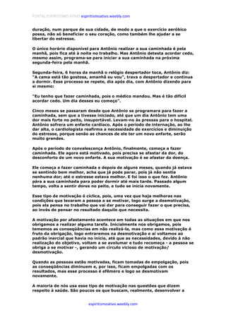 PORTAL ESPIRITISMO ATIVO espiritismoativo.weebly.com
espiritismoativo.weebly.com
duração, num parque de sua cidade, de modo a que o exercício aeróbico
possa, não só beneficiar o seu coração, como também lhe ajudar a se
libertar do estresse.
O único horário disponível para Antônio realizar a sua caminhada é pela
manhã, pois fica até à noite no trabalho. Mas Antônio detesta acordar cedo,
mesmo assim, programa-se para iniciar a sua caminhada na próxima
segunda-feira pela manhã.
Segunda-feira, 6 horas da manhã o relógio despertador toca, Antônio diz:
"A cama está tão gostosa, amanhã eu vou", trava o despertador e continua
a dormir. Esse processo se repete, dia após dia, com Antônio dizendo para
si mesmo:
"Eu tenho que fazer caminhada, pois o médico mandou. Mas é tão difícil
acordar cedo. Um dia desses eu começo".
Cinco meses se passaram desde que Antônio se programara para fazer a
caminhada, sem que a tivesse iniciado, até que um dia Antônio tem uma
dor mais forte no peito, insuportável. Levam-no às pressas para o hospital.
Antônio sofrera um enfarte cardíaco. Após o período de internação, ao lhe
dar alta, o cardiologista reafirma a necessidade de exercícios e diminuição
do estresse, porque senão as chances de ele ter um novo enfarte, serão
muito grandes.
Após o período de convalescença Antônio, finalmente, começa a fazer
caminhada. Ele agora está motivado, pois precisa se afastar da dor, do
desconforto de um novo enfarte. A sua motivação é se afastar da doença.
Ele começa a fazer caminhada e depois de alguns meses, quando já estava
se sentindo bem melhor, acha que já pode parar, pois já não sentia
nenhuma dor; até o estresse estava melhor. E foi isso o que fez. Antônio
pára a sua caminhada para poder dormir até mais tarde. Passado algum
tempo, volta a sentir dores no peito, e tudo se inicia novamente.
Esse tipo de motivação é cíclica, pois, uma vez que haja melhoras nas
condições que levaram a pessoa a se motivar, logo surge a desmotivação,
pois ela pensa no trabalho que vai dar para conseguir fazer o que precisa,
ao invés de pensar no resultado daquilo que necessita.
A motivação por afastamento acontece em todas as situações em que nos
obrigamos a realizar alguma tarefa. Inicialmente nos obrigamos, pois
tememos as conseqüências em não realizá-la, mas como essa motivação é
fruto da obrigação, logo entraremos na desmotivação e aí voltamos ao
padrão inercial que havia no início, até que as necessidades, devido à não
realização do objetivo, voltam a se avolumar e tudo recomeça - a pessoa se
obriga a se motivar -, gerando um círculo vicioso de motivação/
desmotivação.
Quando as pessoas estão motivadas, ficam tomadas de empolgação, pois
as conseqüências diminuem e, por isso, ficam empolgadas com os
resultados, mas esse processo é efêmero e logo se desmotivam
novamente.
A maioria de nós usa esse tipo de motivação nas questões que dizem
respeito à saúde. São poucos os que buscam, realmente, desenvolver a
 