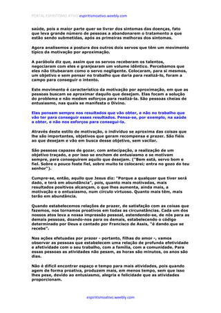 PORTAL ESPIRITISMO ATIVO espiritismoativo.weebly.com
espiritismoativo.weebly.com
saúde, pois a maior parte quer se livrar dos sintomas das doenças, fato
que leva grande número de pessoas a abandonarem o tratamento a que
estão sendo submetidas, após as primeiras melhoras dos sintomas.
Agora analisemos a postura dos outros dois servos que têm um movimento
típico da motivação por aproximação.
A parábola diz que, assim que os servos receberam os talentos,
negociaram com eles e granjearam um volume idêntico. Percebamos que
eles não titubearam como o servo negligente. Colocaram, para si mesmos,
um objetivo e sem pensar no trabalho que daria para realizá-lo, foram a
campo para conseguir o intento.
Este movimento é característico da motivação por aproximação, em que as
pessoas buscam se aproximar daquilo que desejam. Elas focam a solução
do problema e não medem esforços para realizá-la. São pessoas cheias de
entusiasmo, nas quais se manifesta o Divino.
Elas pensam sempre nos resultados que vão obter, e não no trabalho que
vão ter para conseguir esses resultados. Pensa-se, por exemplo, na saúde
a obter, e não nos esforços para consegui-la.
Através deste estilo de motivação, o indivíduo se aproxima das coisas que
lhe são importantes, objetivos que geram recompensa e prazer. São fiéis
ao que desejam e vão em busca desse objetivo, sem vacilar.
São pessoas capazes de gozar, com antecipação, a realização de um
objetivo traçado, e por isso se enchem de entusiasmo e se motivam
sempre, para conseguirem aquilo que desejam. ("Bem está, servo bom e
fiel. Sobre o pouco foste fiel, sobre muito te colocarei; entra no gozo do teu
senhor").
Cumpre-se, então, aquilo que Jesus diz: "Porque a qualquer que tiver será
dado, e terá em abundância", pois, quanto mais motivadas, mais
resultados positivos alcançam, o que lhes aumenta, ainda mais, a
motivação e o entusiasmo, num círculo virtuoso. Quanto mais têm, mais
terão em abundância.
Quando estabelecemos relações de prazer, de satisfação com as coisas que
fazemos, nos tornamos proativos em todas as circunstâncias. Cada um dos
nossos atos leva a nossa impressão pessoal, estendendo-se, de nós para as
demais pessoas, doando-nos para os demais, estabelecendo o código
determinado por Deus e cantado por Francisco de Assis, "é dando que se
recebe".
Nas ações efetuadas por prazer - portanto, filhas do amor -, vamos
observar as pessoas que estabelecem uma relação de profunda efetividade
e afetividade com o seu trabalho, com a família, com a comunidade. Para
essas pessoas as atividades não pesam, as horas são minutos, os anos são
dias.
Não é difícil encontrar espaço e tempo para mais atividades, pois quando
agem de forma proativa, produzem mais, em menos tempo, sem que isso
lhes pese, devido ao entusiasmo, alegria e felicidade que as atividades
proporcionam.
 