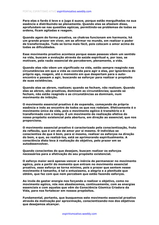PORTAL ESPIRITISMO ATIVO espiritismoativo.weebly.com
espiritismoativo.weebly.com
Para elas o fardo é leve e o jugo é suave, porque estão mergulhadas na sua
essência e distribuindo-se plenamente. Quando elas se afastam disso,
aprofundam-se nas questões egóicas, permitindo-se problemas de todas as
ordens, ficam agitadas e reagem.
Quando agem de forma proativa, os chakras funcionam em harmonia, há
um grande prazer em viver, em se afirmar no mundo, em realizar o poder
de transformação. Tudo se torna mais fácil, pois colocam o amor acima de
todas as dificuldades.
Esse movimento proativo acontece porque essas pessoas vêem um sentido
na vida, buscam a evolução através da saúde espiritual e, por isso, se
motivam, pela razão essencial de perceberem, plenamente, a vida.
Quando elas não vêem um significado na vida, estão sempre reagindo nas
circunstâncias em que a vida as convida para agir e elas, por ignorância do
próprio ego, reagem, até o momento em que despertam para o auto-
encontro e passam a agir, buscando se esforçar para realizar o propósito
de suas existências.
Quando elas se abrem, realizam; quando se fecham, não realizam. Quando
elas se abrem, são proativas, dominam as circunstâncias; quando se
fecham, não estão reagindo e as circunstâncias as dominam, num
movimento de inibição.
O movimento essencial proativo é de expansão, começando da própria
essência e indo ao encontro de todos os que nos rodeiam. Efetivamente é o
movimento único da vida, pois o movimento egóico é transitório e é
transformado com o tempo. É um movimento de realização efetiva do
nosso propósito existencial pela abertura, em direção ao essencial, que nos
proporciona.
O movimento essencial proativo é caracterizado pela conscientização, fruto
da reflexão, que é um ato de amor por si mesmo. O indivíduo se
conscientiza de que é bom, para si mesmo, realizar os esforços na direção
do bem, e que, ao realizá-los, está se aprimorando espiritualmente. A
consciência disto leva à realização do objetivo, pelo prazer em se
autodesenvolver.
Quando conscientes do que desejam, buscam realizar os esforços
necessários para a efetivação do seu propósito existencial.
O esforço maior será apenas vencer a inércia de permanecer no movimento
egóico, pois a partir do momento que entram no movimento essencial
proativo, esse esforço se torna mínimo, pois o prazer que sentem nesse
movimento é tamanho, é tal o entusiasmo, a alegria e a plenitude que
obtém, que faz com que nem percebam que estão fazendo esforços.
Ao invés de gastar energia nos forçando a realizar o objetivo, como no
movimento egóico, nós nos abastecemos, continuamente, com as energias
essenciais e com aquelas que vêm da Consciência Cósmica Criadora da
Vida, para nos fortalecer em nossos propósitos.
Fundamental, portanto, que busquemos este movimento essencial proativo
através da motivação por aproximação, conscientizando-nos dos objetivos
que desejamos alcançar.
 