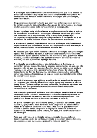 PORTAL ESPIRITISMO ATIVO espiritismoativo.weebly.com
espiritismoativo.weebly.com
A motivação por afastamento é um movimento egóico que faz a pessoa se
distanciar dos efeitos negativos do não desenvolvimento do objetivo. No
exemplo citado, Antônio poderia utilizar a motivação por aproximação,
para obter saúde.
Ele permaneceu desmotivado até que ocorreu o enfarte porque, ao invés
de pensar na saúde, estava focalizando a perda da hora de sono, o esforço
em ter que sair de casa cedo para caminhar, o cansaço, etc.
Se, em vez disso tudo, ele focalizasse a saúde que passaria a ter, a beleza
da manhã com o seu frescor, o canto dos pássaros no parque, etc., fatos
que pudessem gerar recompensas e lhe proporcionar prazer, ele,
certamente, se motivaria e poderia evitar o enfarte. A motivação seria se
aproximar da saúde e não se afastar da doença, como aconteceu.
A maioria das pessoas, infelizmente, utiliza a motivação por afastamento
em quase tudo que poderia lhe ser útil no campo profissional, em relação à
saúde, na questão dos relacionamentos afetivos, etc.
As pessoas que agem assim tendem a utilizar a motivação por aproximação
apenas nas atividades de lazer, e outras que lhe trazem prazer imediato.
Isso resulta, quase sempre, numa vida de insucesso, pois, quem vive dessa
maneira, acaba se desmotivando, conforme diminui a necessidade que a
motivou, até que o problema apareça de novo.
A motivação por afastamento por ser cíclica, tende a diminuir, ou
aumentar, com as circunstâncias. As pessoas estão atentas ao que elas não
querem e não ao que elas querem. Tendem sempre a estar numa postura
reativa, como vimos. Estão sempre tentando se afastar da tristeza, do
desconforto, da dor, da doença, etc., com isso sofrem muito, pois estão
sempre ansiosas, estressadas, pois se preocupam demasiadamente, antes
de se motivarem a agir.
Ao contrário, aqueles que utilizam a motivação por aproximação, pensam
no resultado que obterão. Eles sabem muito bem o que querem, e vão em
busca disso. Tendem a obter sucesso, pois estão focalizando as coisas que
desejam, que lhes proporcionam prazer, sensações de conquista,
competência e confiança.
Por exemplo: quem está motivado por aproximação para o trabalho, acorda
pela manhã para trabalhar pensando nas coisas que fará naquele dia, na
alegria e no prazer em ser útil, na satisfação que isso proporciona. Isto
gera prazer antes, durante e depois do processo acontecer.
Já, quem se motiva por afastamento pensa, ao acordar pela manhã para
trabalhar, que poderia ficar dormindo mais um pouco, ou poderia faltar
nesse dia e ficar em casa sem fazer nada. Mas fazer o quê: tem que ir
trabalhar porque senão vai perder o emprego e ficar sem o meio de
subsistência. O trabalho é uma tortura, um peso, um sofrimento que não
dá para fugir.
Para que cultivemos a motivação por aproximação é essencial que
desenvolvamos a ação da vontade, de modo a canalizar, adequadamente,
as nossas energias e possamos produzir o máximo possível.
 