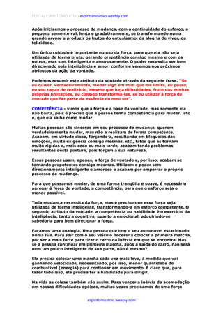 PORTAL ESPIRITISMO ATIVO espiritismoativo.weebly.com
espiritismoativo.weebly.com
Após iniciarmos o processo de mudança, com a continuidade do esforço, a
pequena semente vai, lenta e gradativamente, se transformando numa
grande árvore a produzir os frutos do entusiasmo, da alegria de viver, da
felicidade.
Um único cuidado é importante no uso da força, para que ela não seja
utilizada de forma bruta, gerando prepotência consigo mesmo e com os
outros, mas sim, inteligente e amorosamente. O poder necessita ser bem
direcionado pela inteligência e amor, conforme veremos nos próximos
atributos da ação da vontade.
Podemos resumir este atributo da vontade através da seguinte frase. "Se
eu quiser, verdadeiramente, mudar algo em mim que me limita, eu posso,
eu sou capaz de realizá-lo, mesmo que haja dificuldades, fruto das minhas
próprias limitações, eu consigo transformá-las, se eu utilizar a força de
vontade que faz parte da essência do meu ser".
COMPETÊNCIA - vimos que a força é a base da vontade, mas somente ela
não basta, pois é preciso que a pessoa tenha competência para mudar, isto
é, que ela saiba como mudar.
Muitas pessoas são sinceras em seu processo de mudança, querem
verdadeiramente mudar, mas não a realizam de forma competente.
Acabam, em virtude disso, forçando-a, resultando em bloqueios das
emoções, muita exigência consigo mesmas, etc., fatos que as tornam
muito rígidas e, mais cedo ou mais tarde, acabam tendo problemas
resultantes desta postura, pois forçam a sua natureza.
Essas pessoas usam, apenas, a força de vontade e, por isso, acabam se
tornando prepotentes consigo mesmas. Utilizam o poder sem
direcionamento inteligente e amoroso e acabam por emperrar o próprio
processo de mudança.
Para que possamos mudar, de uma forma tranqüila e suave, é necessário
agregar à força de vontade, a competência, para que o esforço seja o
menor possível.
Toda mudança necessita da força, mas é preciso que essa força seja
utilizada de forma inteligente, transformando-a em esforço competente. O
segundo atributo da vontade, a competência ou habilidade é o exercício da
inteligência, tanto a cognitiva, quanto a emocional, adquirindo-se
sabedoria para bem direcionar a força.
Façamos uma analogia. Uma pessoa que tem o seu automóvel estacionado
numa rua. Para sair com o seu veículo necessita colocar a primeira marcha,
por ser a mais forte para tirar o carro da inércia em que se encontra. Mas
se a pessoa continuar em primeira marcha, após a saída do carro, não será
nem um pouco inteligente de sua parte, não é mesmo?
Ela precisa colocar uma marcha cada vez mais leve, à medida que vai
ganhando velocidade, necessitando, por isso, menor quantidade de
combustível (energia) para continuar em movimento. É claro que, para
fazer tudo isso, ela precisa ter a habilidade para dirigir.
Na vida as coisas também são assim. Para vencer a inércia da acomodação
em nossas dificuldades egóicas, muitas vezes precisamos de uma força
 
