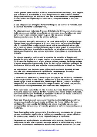 PORTAL ESPIRITISMO ATIVO espiritismoativo.weebly.com
espiritismoativo.weebly.com
inicial grande para vencê-la e iniciar o movimento de mudança, mas depois
que iniciamos o movimento, a força exigida deverá ser cada vez menor,
poupando-se energia no processo. Por isso é indispensável a competência,
o exercício da inteligência para direcionar, adequadamente, a força de
vontade.
O uso adequado de energia é fundamental para se exercer a vontade, com
o objetivo de mantê-la sempre viva.
Ao observarmos a natureza, fruto da Inteligência Divina, percebemos que
tudo na natureza realiza um esforço para exercer a sua função, mas esse
esforço deve ser o menor possível, para não se gastar energia
desnecessariamente. É a lei do mínimo esforço.
Por exemplo: uma raiz, ao penetrar na terra para realizar a sua função de
buscar água e nutrientes para a árvore, exerce um esforço considerável,
não é verdade? Mas se ela encontra uma pedra no meio do trajeto, não
seria nem um pouco inteligente furar a pedra para seguir o seu caminho,
pois isso seria jogar energia fora, portanto ela simplesmente contorna a
pedra, continuando o seu esforço em menor intensidade e economizando
energia.
Da mesma maneira, se tivermos a semente de uma flor e desejarmos
aquela flor para alegrar o nosso jardim, precisaremos colocá-la numa terra
fértil, regá-la diariamente, afofar a terra, retirar as ervas daninhas, deixar
o tempo adequado de exposição à luz do Sol, enfim, múltiplos cuidados de
jardinagem diários, até que a planta tenha condição de produzir as flores.
Se exigirmos a flor antes da hora, poderemos danificar a planta, ou até
matá-la. São necessários muita paciência, perseverança e esforço
continuado para cultivar a semente, até termos a flor.
O ser humano, para mudar, deve seguir o exemplo da natureza, realizando
a mudança de uma forma suave - consoante o que estudamos no Capítulo 1
sobre o jugo suave e o fardo leve, referido por Jesus -, na qual a energia
despendida no processo de mudança seja utilizada de forma competente,
canalizando-a adequadamente, evitando-se o seu desperdício.
Para obter essa suavidade em nós mesmos é preciso desenvolver, conosco,
a mesma postura do cultivo da flor, respeitando a nossa própria natureza,
sem autoviolentação. Portanto, é necessário cultivar em nossa intimidade
o esforço continuado, paciente e perseverante.
Para isso é fundamental o desenvolvimento das inteligências cognitiva e
emocional, da sabedoria, de modo a utilizar, de forma hábil, a força de
vontade. O uso adequado da inteligência estará munindo a pessoa de
instrumentos para exercer a vontade, gerando o esforço necessário para a
mudança.
Para desenvolver esta competência é fundamental o emprego de técnicas
como a meditação, a reflexão, a vigilância, a oração, etc., com o objetivo
de se conseguir suavizar a força necessária para a mudança.
Façamos uma analogia com um alpinista, cujo objetivo é subir uma
montanha. Se ele, por exemplo, tentasse escalar a montanha sem utilizar
nenhum instrumento, seria como alguém que usasse somente a força de
 