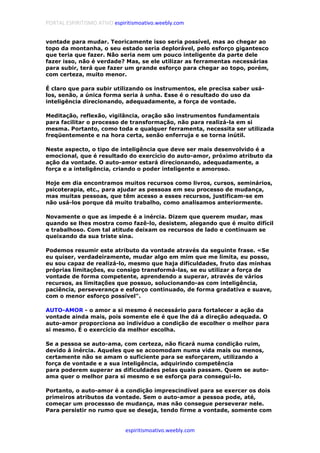PORTAL ESPIRITISMO ATIVO espiritismoativo.weebly.com
espiritismoativo.weebly.com
vontade para mudar. Teoricamente isso seria possível, mas ao chegar ao
topo da montanha, o seu estado seria deplorável, pelo esforço gigantesco
que teria que fazer. Não seria nem um pouco inteligente da parte dele
fazer isso, não é verdade? Mas, se ele utilizar as ferramentas necessárias
para subir, terá que fazer um grande esforço para chegar ao topo, porém,
com certeza, muito menor.
É claro que para subir utilizando os instrumentos, ele precisa saber usá-
los, senão, a única forma seria à unha. Esse é o resultado do uso da
inteligência direcionando, adequadamente, a força de vontade.
Meditação, reflexão, vigilância, oração são instrumentos fundamentais
para facilitar o processo de transformação, não para realizá-la em si
mesma. Portanto, como toda e qualquer ferramenta, necessita ser utilizada
freqüentemente e na hora certa, senão enferruja e se torna inútil.
Neste aspecto, o tipo de inteligência que deve ser mais desenvolvido é a
emocional, que é resultado do exercício do auto-amor, próximo atributo da
ação da vontade. O auto-amor estará direcionando, adequadamente, a
força e a inteligência, criando o poder inteligente e amoroso.
Hoje em dia encontramos muitos recursos como livros, cursos, seminários,
psicoterapia, etc., para ajudar as pessoas em seu processo de mudança,
mas muitas pessoas, que têm acesso a esses recursos, justificam-se em
não usá-los porque dá muito trabalho, como analisamos anteriormente.
Novamente o que as impede é a inércia. Dizem que querem mudar, mas
quando se lhes mostra como fazê-lo, desistem, alegando que é muito difícil
e trabalhoso. Com tal atitude deixam os recursos de lado e continuam se
queixando da sua triste sina.
Podemos resumir este atributo da vontade através da seguinte frase. «Se
eu quiser, verdadeiramente, mudar algo em mim que me limita, eu posso,
eu sou capaz de realizá-lo, mesmo que haja dificuldades, fruto das minhas
próprias limitações, eu consigo transformá-las, se eu utilizar a força de
vontade de forma competente, aprendendo a superar, através de vários
recursos, as limitações que possuo, solucionando-as com inteligência,
paciência, perseverança e esforço continuado, de forma gradativa e suave,
com o menor esforço possível".
AUTO-AMOR - o amor a si mesmo é necessário para fortalecer a ação da
vontade ainda mais, pois somente ele é que lhe dá a direção adequada. O
auto-amor proporciona ao indivíduo a condição de escolher o melhor para
si mesmo. É o exercício da melhor escolha.
Se a pessoa se auto-ama, com certeza, não ficará numa condição ruim,
devido à inércia. Aqueles que se acoomodam numa vida mais ou menos,
certamente não se amam o suficiente para se esforçarem, utilizando a
força de vontade e a sua inteligência, adquirindo competência
para poderem superar as dificuldades pelas quais passam. Quem se auto-
ama quer o melhor para si mesmo e se esforça para consegui-lo.
Portanto, o auto-amor é a condição imprescindível para se exercer os dois
primeiros atributos da vontade. Sem o auto-amor a pessoa pode, até,
começar um processso de mudança, mas não consegue perseverar nele.
Para persistir no rumo que se deseja, tendo firme a vontade, somente com
 