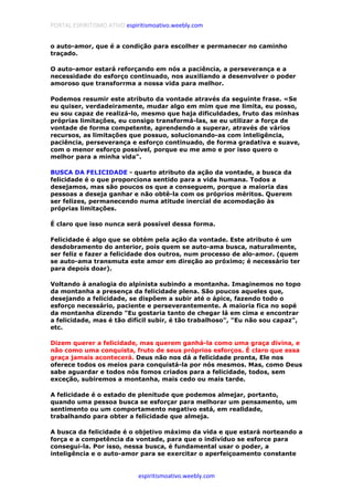 PORTAL ESPIRITISMO ATIVO espiritismoativo.weebly.com
espiritismoativo.weebly.com
o auto-amor, que é a condição para escolher e permanecer no caminho
traçado.
O auto-amor estará reforçando em nós a paciência, a perseverança e a
necessidade do esforço continuado, nos auxiliando a desenvolver o poder
amoroso que transforrma a nossa vida para melhor.
Podemos resumir este atributo da vontade através da seguinte frase. «Se
eu quiser, verdadeiramente, mudar algo em mim que me limita, eu posso,
eu sou capaz de realizá-lo, mesmo que haja dificuldades, fruto das minhas
próprias limitações, eu consigo transformá-las, se eu utilizar a força de
vontade de forma competente, aprendendo a superar, através de vários
recursos, as limitações que possuo, solucionando-as com inteligência,
paciência, perseverança e esforço continuado, de forma gradativa e suave,
com o menor esforço possível, porque eu me amo e por isso quero o
melhor para a minha vida".
BUSCA DA FELICIDADE - quarto atributo da ação da vontade, a busca da
felicidade é o que proporciona sentido para a vida humana. Todos a
desejamos, mas são poucos os que a conseguem, porque a maioria das
pessoas a deseja ganhar e não obtê-la com os próprios méritos. Querem
ser felizes, permanecendo numa atitude inercial de acomodação às
próprias limitações.
É claro que isso nunca será possível dessa forma.
Felicidade é algo que se obtém pela ação da vontade. Este atributo é um
desdobramento do anterior, pois quem se auto-ama busca, naturalmente,
ser feliz e fazer a felicidade dos outros, num processo de alo-amor. (quem
se auto-ama transmuta este amor em direção ao próximo; é necessário ter
para depois doar).
Voltando à analogia do alpinista subindo a montanha. Imaginemos no topo
da montanha a presença da felicidade plena. São poucos aqueles que,
desejando a felicidade, se dispõem a subir até o ápice, fazendo todo o
esforço necessário, paciente e perseverantemente. A maioria fica no sopé
da montanha dizendo "Eu gostaria tanto de chegar lá em cima e encontrar
a felicidade, mas é tão difícil subir, é tão trabalhoso", "Eu não sou capaz",
etc.
Dizem querer a felicidade, mas querem ganhá-la como uma graça divina, e
não como uma conquista, fruto de seus próprios esforços. É claro que essa
graça jamais acontecerá. Deus não nos dá a felicidade pronta, Ele nos
oferece todos os meios para conquistá-la por nós mesmos. Mas, como Deus
sabe aguardar e todos nós fomos criados para a felicidade, todos, sem
exceção, subiremos a montanha, mais cedo ou mais tarde.
A felicidade é o estado de plenitude que podemos almejar, portanto,
quando uma pessoa busca se esforçar para melhorar um pensamento, um
sentimento ou um comportamento negativo está, em realidade,
trabalhando para obter a felicidade que almeja.
A busca da felicidade é o objetivo máximo da vida e que estará norteando a
força e a competência da vontade, para que o indivíduo se esforce para
consegui-la. Por isso, nessa busca, é fundamental usar o poder, a
inteligência e o auto-amor para se exercitar o aperfeiçoamento constante
 
