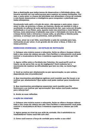 PORTAL ESPIRITISMO ATIVO espiritismoativo.weebly.com
espiritismoativo.weebly.com
Sem a destinação que todos temos de desenvolver a felicidade plena, não
haveria sentido em nos esforçarmos para superar as nossas limitações. Por
isso, o auto-amor e a busca da felicidade nos alimentam a força de vontade
e nos fazem desenvolver a inteligência para conquistar a plenitude que
todos almejamos.
Envolvendo tudo está o círculo do amor, não apenas o auto-amor, mas o
amor à vida, ao próximo, a Deus, ao Cosmos, dando um sentido à vida e
auxiliando no esforço de auto-aprimoramento do Ser, que ruma em direção
à plenitude e à Luz Maior, pois, quanto mais nos amarmos e mais felizes
formos, mais estaremos irradiando esse amor e felicidade em torno de nós,
e dessa forma todo o Universo à nossa volta, se plenifica e felicita junto
conosco, a começar com os próximos, mais próximos.
Por isso, amar-se e ser feliz, exercitando a ação da vontade para isso,
motivando-se por amor, é um grande ato de amor a Deus, à Vida e ao
nosso próximo.
EXERCíCIOS VIVENCIAIS: - OS ESTILOS DE MOTIVAÇÃO
1. Coloque uma música suave e relaxante, feche os olhos e busque relaxar
todo o seu corpo da cabeça aos pés. Para facílítar o relaxamento você pode
contrair a musculatura da face e membros superiores e relaxar por três
vezes.
2. Agora reflita sobre a Parábola dos Talentos. Em qual perfil você se
insere: ao do servo fiel, ou ao do negligente? Você costuma ter o
movimento de resolver as dificuldades que tem na vida, ou tenta fugir
delas?
3. Você se motiva por afastamento ou por aproximação, ou por ambos,
dependendo das circunstâncias?
4. Que movimentos psicológicos egóicos você mantêm que lhe levam a se
motivar por afastamento? Que ações você pode realizar para transformá-
los?
5. Que movimentos psicológicos essenciais você mantêm que lhe
favorecem a se motivar por aproximação? Que ações você pode realizar
para reforçá-los?
6. Anote as suas reflexões.
A AÇÃO DA VONTADE
1. Coloque uma música suave e relaxante, feche os olhos e busque relaxar
todo o seu corpo da cabeça aos pés. Para facílítar o relaxamento você pode
contrair a musculatura da face e membros superiores e relaxar por três
vezes.
2. Agora pense no nível da sua ação de vontade. Ela é satisfatória ou
insatisfatória? Como você lida com ela?
3. Como você exerce a força de vontade para mudar a sua vida?
 