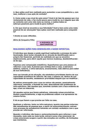PORTAL ESPIRITISMO ATIVO espiritismoativo.weebly.com
espiritismoativo.weebly.com
4. Que ações você tem realizado para aumentar a sua competência e, com
isso, melhorar a sua ação da vontade?
5. Como anda o seu nível de auto-amor? Você é do tipo de pessoa que vive
reclamando da vida, e faz muito pouco para mudá-la, ou é alguém que não
se contenta com uma vida mais ou menos, e realiza todos os
esforços possíveis para mudá-la para melhor?
6. Em que nível se encontra a sua felicidade? Você a tem como uma meta
possível de ser alcançada? Que ações você tem realizado para conquistá-
la?
7.Anote as suas reflexões.
Alírio de Cerqueira Filho
A MUDANÇA DE
SENTIMENTOS
REALIZANDO AÇÕES PARA DESENVOLVER A SAÚDE ESPIRITUAL
O indivíduo que deseja a saúde espiritual realizando o processo de auto-
iluminação, deve tomar situação de si, através da identificação com o
próprio Ser Essencial, partindo da realidade em que se encontra
objetivamente, para aferir aquilo que merece mudança, desidentificando-
se do ego.
Façamos uma comparação metafórica. Suponhamos que uma pessoa vá
reformar a sua casa. É preciso que conheça bem a casa, a estrutura
estética, externa, a infra-estrutura, encanamento, rede elétrica para saber
de sua ineficiência.
Uma vez tomado pé da situação, ela estabelece prioridades dentro de sua
capacidade econômica de reforma. No caso, a pessoa vai, dentro de sua
capacidade de escolha, estabelecer prioridades daquilo que vai modificar .
Se estiver preocupada com o que os outros vão pensar, possivelmente
reformará, somente, a fachada da casa, descuidando dos problemas de
infra-estrutura. São aquelas que, tomando contato com a face evidente do
ego, criam as máscaras.
Há aqueles outros que fazem paliativos, colocando coisas provisórias.
Mudam superficialmente, e logo os problemas voltam a se apresentar da
mesma forma.
E há os que fazem o que precisa ser feito na casa.
Realizam a reforma, tanto na infra-estrutura, quanto nas partes externas.
São semelhantes às pessoas que, a partir do autoconhecimento, entram
num processo de autodomínio tomando um contato verdadeiro com o que
precisa ser reformado.
Quando o indivíduo não busca o autoconhecimento para reformar o que
necessita, mais cedo ou mais tarde, entrará numa crise emocional. As
crises emocionais surgem a partir das emoções em conflito, de limitações
que mantemos.
 