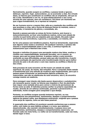 PORTAL ESPIRITISMO ATIVO espiritismoativo.weebly.com
espiritismoativo.weebly.com
Normalmente, quando surgem os conflitos, a pessoa tende a ignorar,
disfarçar, reprimir, fugir, autocondenar, ou se acomodar a eles. Em virtude
disso, os fatores que constituem os conflitos vão se ampliando, até que se
dá a crise. Semelhante a um rio, no qual obstaculizamos o seu curso,
através de uma represa, sem um vertedouro. Vai haver um momento em
que a água transbordará, ou a represa se romperá.
No ser humano ocorre o mesmo fato; adia-se a resolução dos conflitos até
que aconteça a crise, sob a forma de doenças físicas ou mentais, como a
depressão, o transtorno do pânico, a ansiedade, etc.
Quando a pessoa percebe as coisas de forma imatura, sem buscar o
autoconhecimento, se tiver uma tendência reativa, entra num estado de
revolta no qual tenta acha os culpados pelo seu estado. Ela pode culpar
pessoas da sua convivência, o governo, a sociedade, a si mesma, etc.
Se for uma pessoa com tendência passiva, ficará se lamentando, esperando
que alguma coisa venha a acontecer. De qualquer maneira, a pessoa não
assume a responsabilidade sobre a sua vida, e continua fugindo do
autoencontro que a libertará das crises.
Quando o indivíduo já possui uma percepção madura dos fatos, analisa o
conflito com responsabilidade, buscando perceber, em si mesmo, as
causas, para que as possa dominar. A pessoa realiza o auto-encontro
aceitando as suas dificuldades, porque sabe que são transitórias. A partir
da auto-aceitação ela oportuniza uma transformação interior para melhor
através do auto e do alo-amor e com isso resolve os conflitos e liberta-se
das crises.
Este processo de auto-encontro vai lhe trazer um estado de saúde
espiritual, do corpo, da mente, das emoções. Para a conquista deste estado
é fundamental que uma atitude de mudança seja implementada, para que a
pessoa possa transmutar os sentimentos egóicos evidentes, ou
mascarados, que são os obstáculos do auto-encontro, isto é, do encontro
consigo mesma em essência.
Para conseguir esse intento não basta querer desenvolver o autodomínio;
ela necessita querer mudar os fatores que impedem o fluir da plenitude,
isso requer uma vontade ativa para vencer a inércia de permanecer da
forma como se está. O indivíduo precisa confiar na própria capacidade de
mudar, através de um esforço continuado, paciente e perseverante e,
sobretudo, muita coragem para conquistar o que deseja.
Portanto, os conflitos surgem quando tentamos reprimir, ou nos
acomodamos aos pensamentos, sentimentos, desejos e comportamentos
egóicos da pessoa velha, que desejamos exterminar, exigindo que a pessoa
nova surja de repente, como se isso fosse possível.
A superação dos conflitos irá acontecer quando aceitarmos que a pessoa
velha, com todos os seus hábitos antigos, e a nova, que estamos
desenvolvendo, vão coexistir simultaneamente. A pessoa nova com
pensamentos, sentimentos, desejos e comportamentos essenciais, vai
ficando cada vez mais forte, e a velha vai se transformando, cada vez mais,
dando lugar à nova.
 